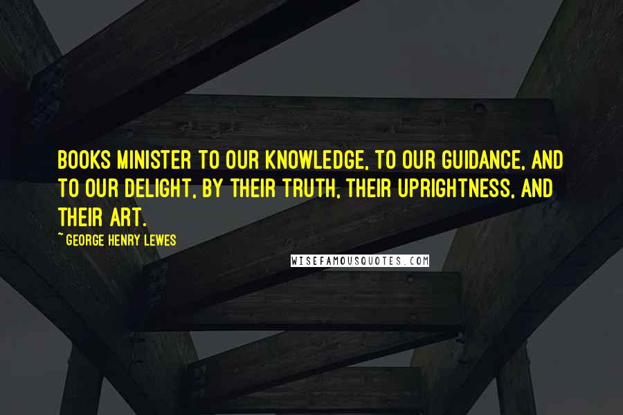 George Henry Lewes Quotes: Books minister to our knowledge, to our guidance, and to our delight, by their truth, their uprightness, and their art.