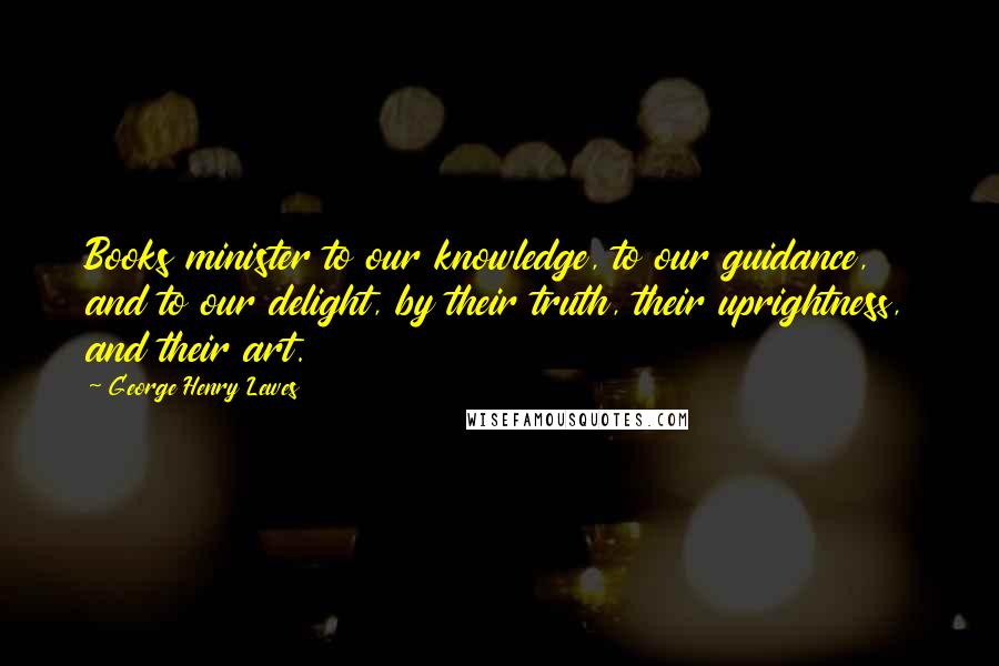 George Henry Lewes Quotes: Books minister to our knowledge, to our guidance, and to our delight, by their truth, their uprightness, and their art.