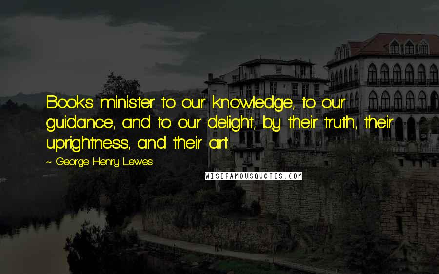 George Henry Lewes Quotes: Books minister to our knowledge, to our guidance, and to our delight, by their truth, their uprightness, and their art.