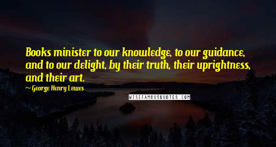 George Henry Lewes Quotes: Books minister to our knowledge, to our guidance, and to our delight, by their truth, their uprightness, and their art.