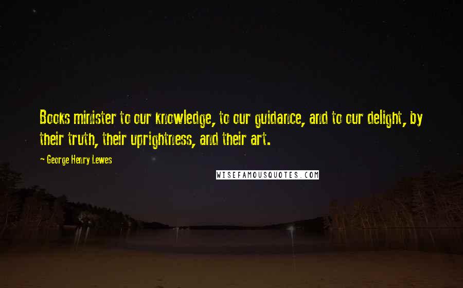 George Henry Lewes Quotes: Books minister to our knowledge, to our guidance, and to our delight, by their truth, their uprightness, and their art.