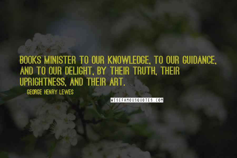 George Henry Lewes Quotes: Books minister to our knowledge, to our guidance, and to our delight, by their truth, their uprightness, and their art.