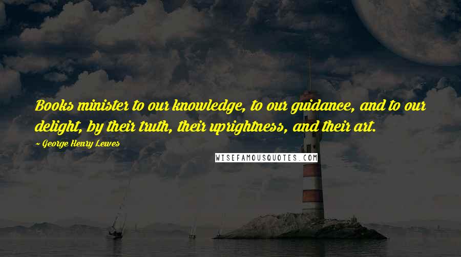 George Henry Lewes Quotes: Books minister to our knowledge, to our guidance, and to our delight, by their truth, their uprightness, and their art.