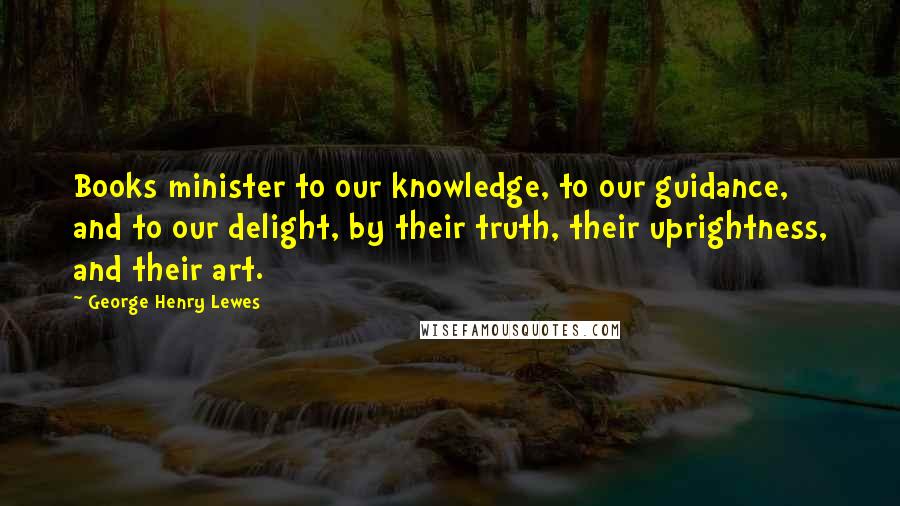 George Henry Lewes Quotes: Books minister to our knowledge, to our guidance, and to our delight, by their truth, their uprightness, and their art.