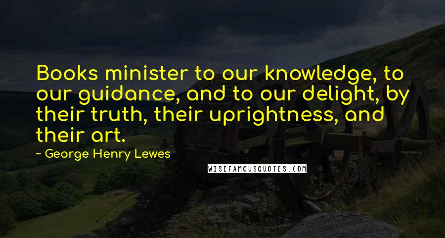 George Henry Lewes Quotes: Books minister to our knowledge, to our guidance, and to our delight, by their truth, their uprightness, and their art.