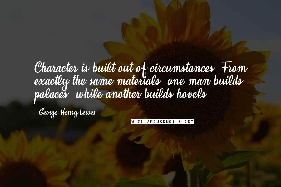 George Henry Lewes Quotes: Character is built out of circumstances. From exactly the same materials, one man builds palaces, while another builds hovels.