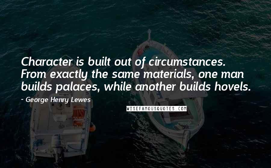 George Henry Lewes Quotes: Character is built out of circumstances. From exactly the same materials, one man builds palaces, while another builds hovels.