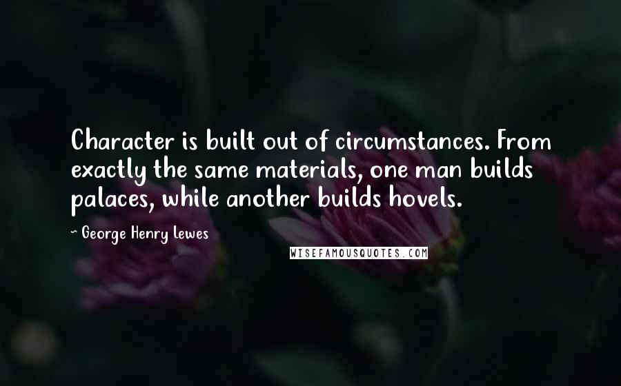 George Henry Lewes Quotes: Character is built out of circumstances. From exactly the same materials, one man builds palaces, while another builds hovels.