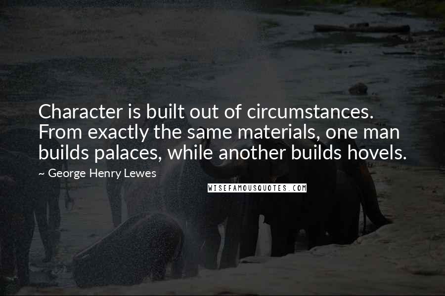 George Henry Lewes Quotes: Character is built out of circumstances. From exactly the same materials, one man builds palaces, while another builds hovels.