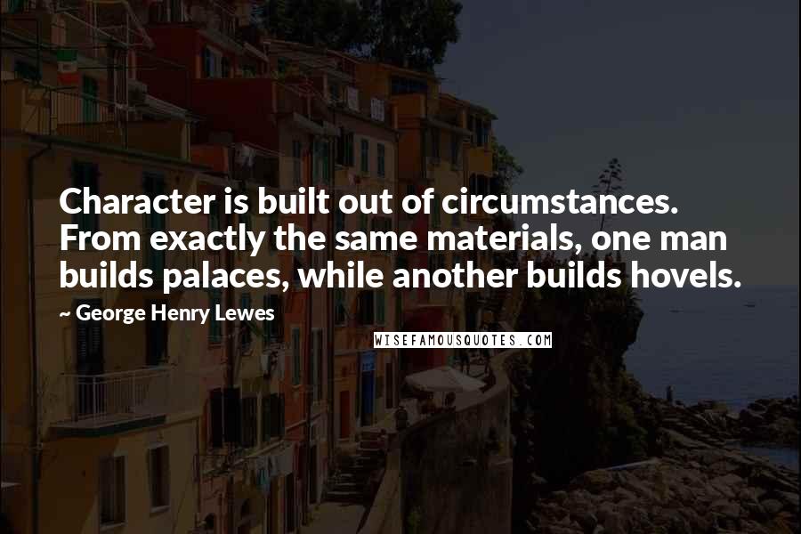 George Henry Lewes Quotes: Character is built out of circumstances. From exactly the same materials, one man builds palaces, while another builds hovels.