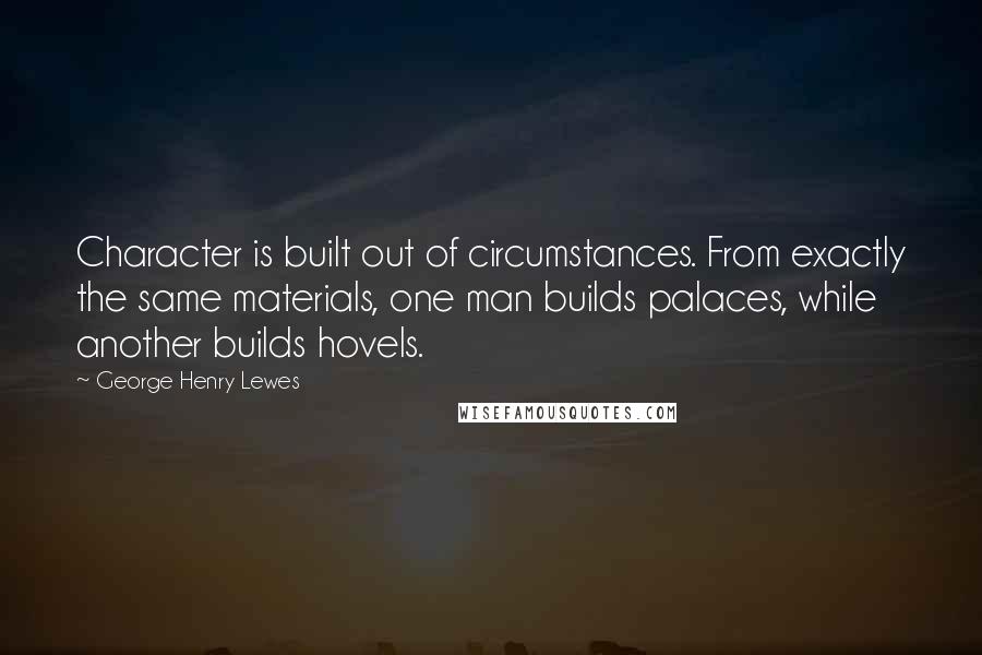 George Henry Lewes Quotes: Character is built out of circumstances. From exactly the same materials, one man builds palaces, while another builds hovels.