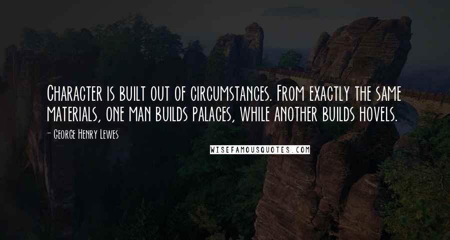 George Henry Lewes Quotes: Character is built out of circumstances. From exactly the same materials, one man builds palaces, while another builds hovels.