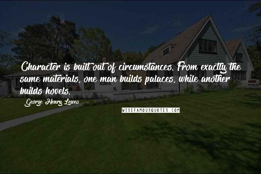 George Henry Lewes Quotes: Character is built out of circumstances. From exactly the same materials, one man builds palaces, while another builds hovels.