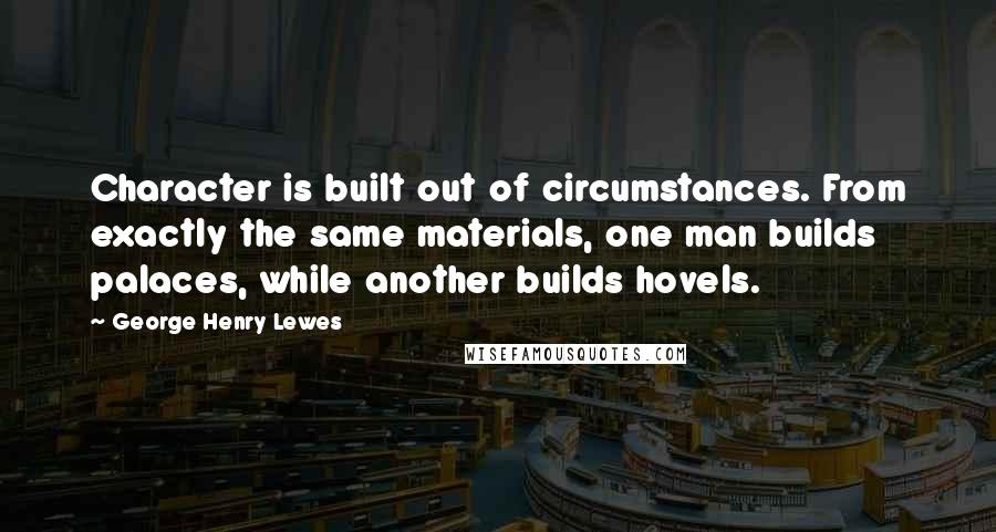George Henry Lewes Quotes: Character is built out of circumstances. From exactly the same materials, one man builds palaces, while another builds hovels.