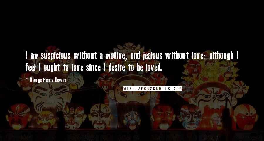 George Henry Lewes Quotes: I am suspicious without a motive, and jealous without love; although I feel I ought to love since I desire to be loved.