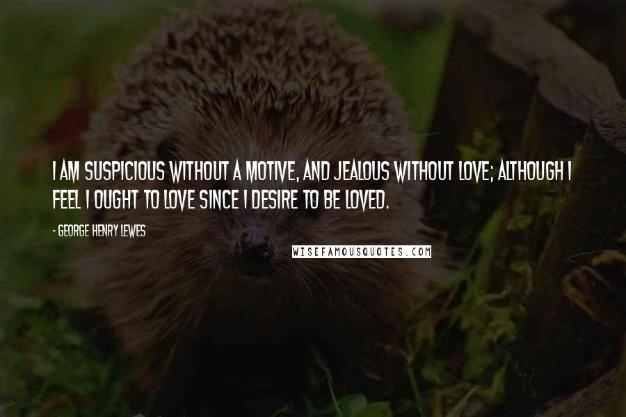 George Henry Lewes Quotes: I am suspicious without a motive, and jealous without love; although I feel I ought to love since I desire to be loved.