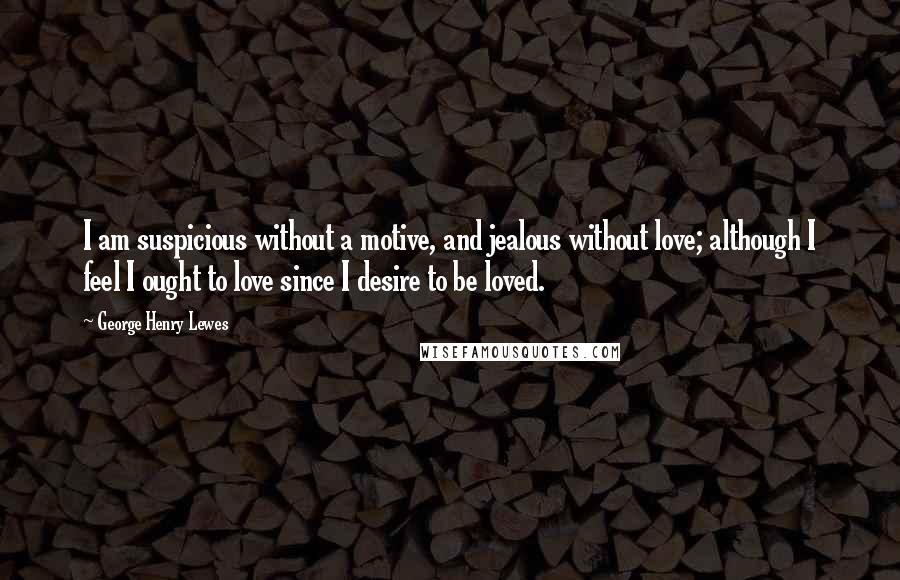 George Henry Lewes Quotes: I am suspicious without a motive, and jealous without love; although I feel I ought to love since I desire to be loved.