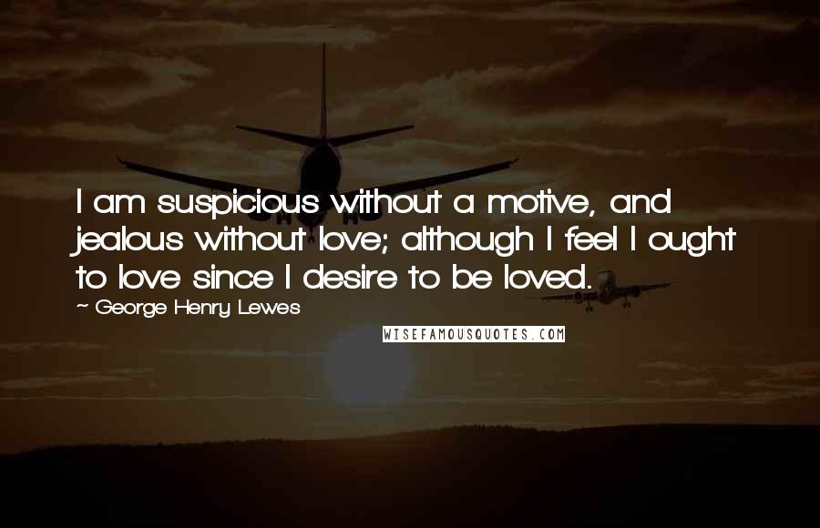 George Henry Lewes Quotes: I am suspicious without a motive, and jealous without love; although I feel I ought to love since I desire to be loved.