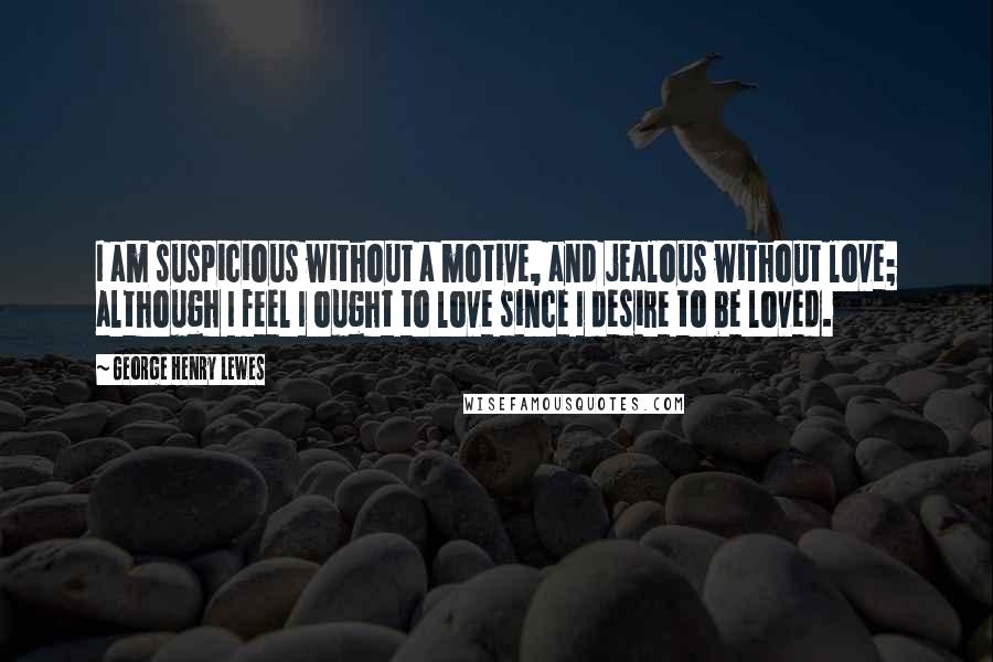 George Henry Lewes Quotes: I am suspicious without a motive, and jealous without love; although I feel I ought to love since I desire to be loved.