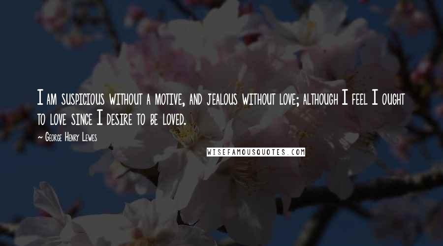 George Henry Lewes Quotes: I am suspicious without a motive, and jealous without love; although I feel I ought to love since I desire to be loved.