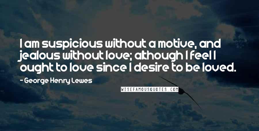 George Henry Lewes Quotes: I am suspicious without a motive, and jealous without love; although I feel I ought to love since I desire to be loved.