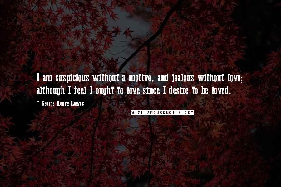 George Henry Lewes Quotes: I am suspicious without a motive, and jealous without love; although I feel I ought to love since I desire to be loved.