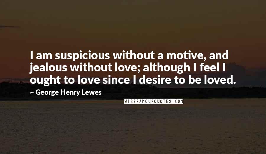 George Henry Lewes Quotes: I am suspicious without a motive, and jealous without love; although I feel I ought to love since I desire to be loved.