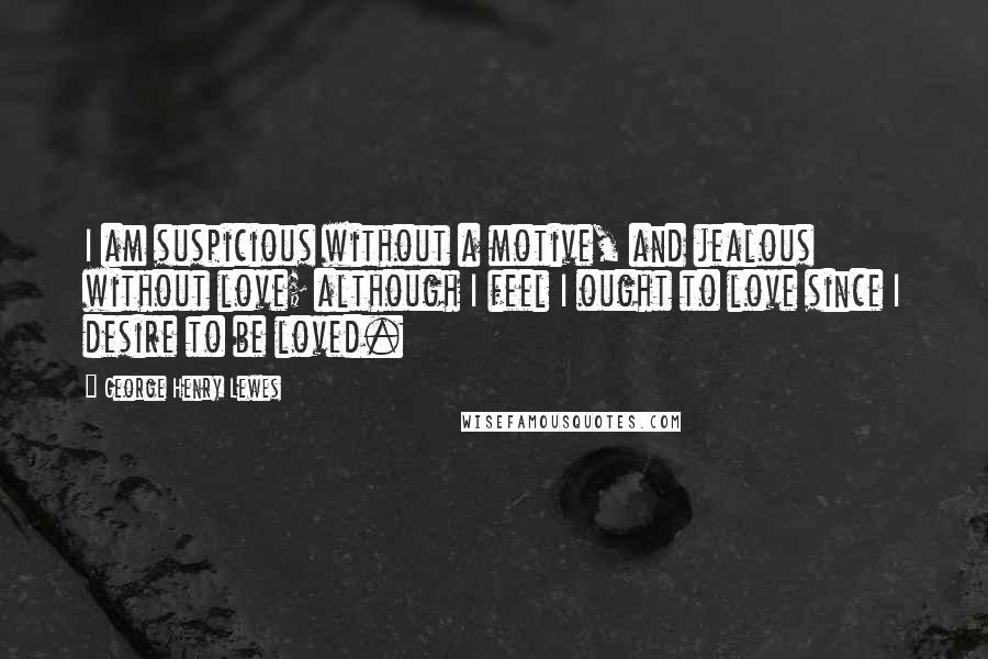 George Henry Lewes Quotes: I am suspicious without a motive, and jealous without love; although I feel I ought to love since I desire to be loved.