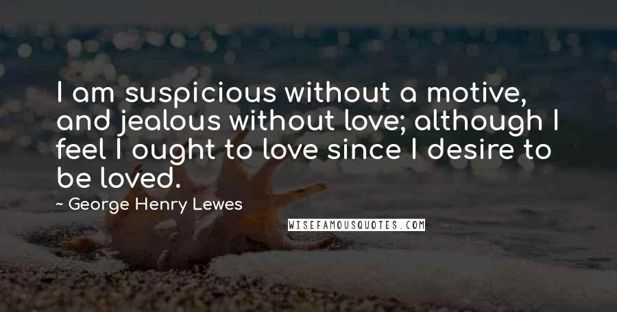 George Henry Lewes Quotes: I am suspicious without a motive, and jealous without love; although I feel I ought to love since I desire to be loved.