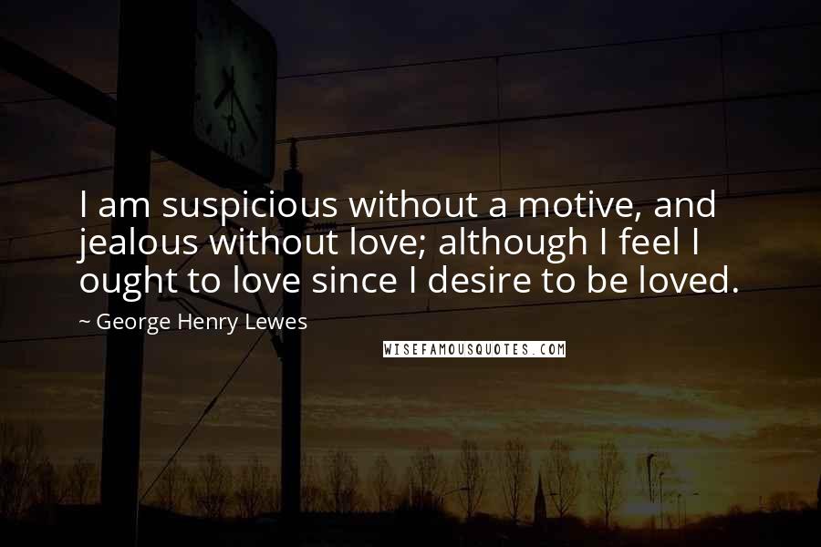 George Henry Lewes Quotes: I am suspicious without a motive, and jealous without love; although I feel I ought to love since I desire to be loved.