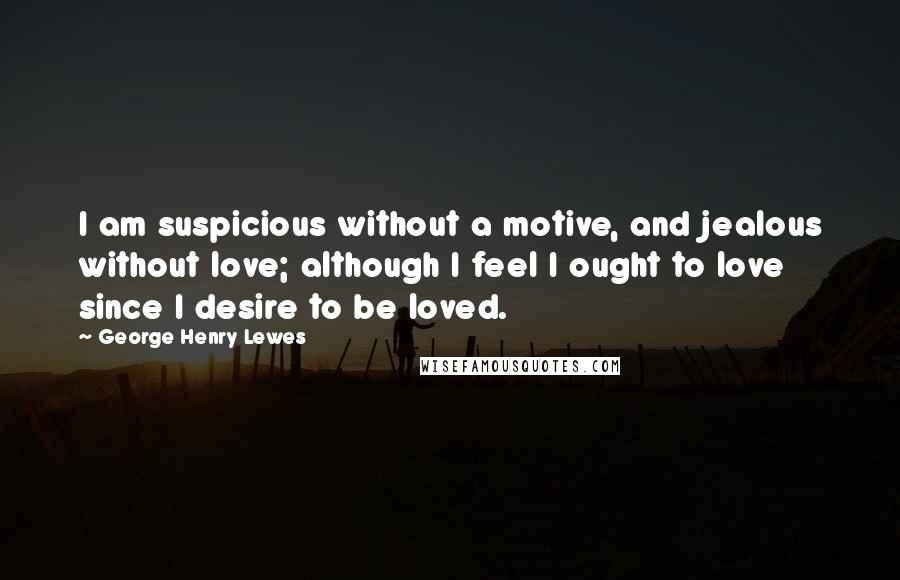 George Henry Lewes Quotes: I am suspicious without a motive, and jealous without love; although I feel I ought to love since I desire to be loved.
