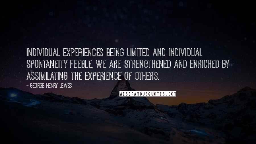 George Henry Lewes Quotes: Individual experiences being limited and individual spontaneity feeble, we are strengthened and enriched by assimilating the experience of others.