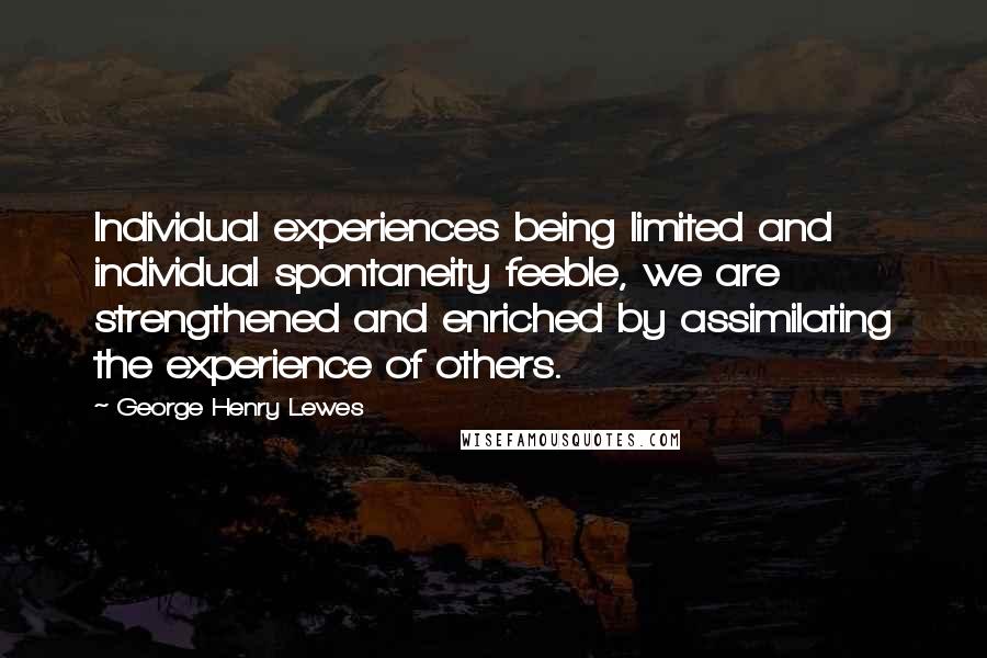 George Henry Lewes Quotes: Individual experiences being limited and individual spontaneity feeble, we are strengthened and enriched by assimilating the experience of others.