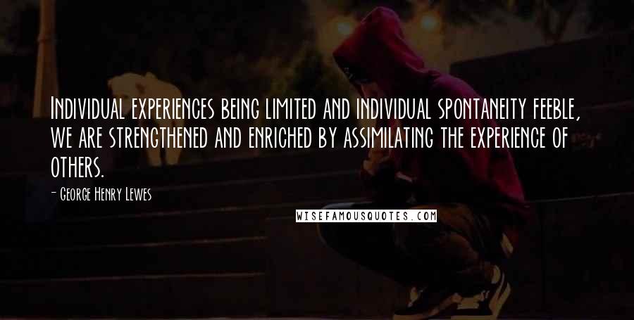 George Henry Lewes Quotes: Individual experiences being limited and individual spontaneity feeble, we are strengthened and enriched by assimilating the experience of others.