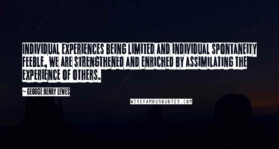 George Henry Lewes Quotes: Individual experiences being limited and individual spontaneity feeble, we are strengthened and enriched by assimilating the experience of others.