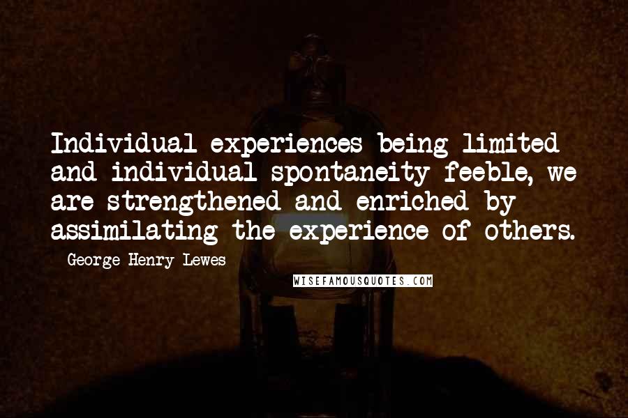 George Henry Lewes Quotes: Individual experiences being limited and individual spontaneity feeble, we are strengthened and enriched by assimilating the experience of others.