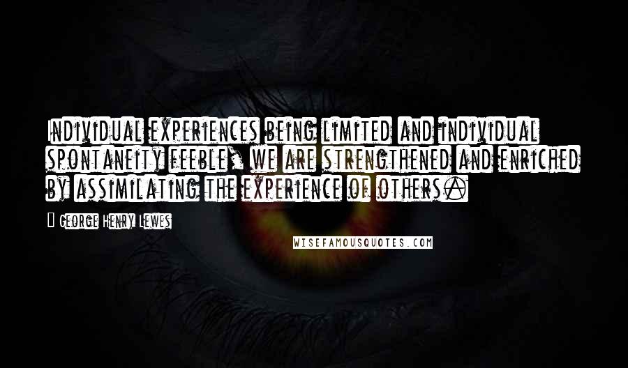 George Henry Lewes Quotes: Individual experiences being limited and individual spontaneity feeble, we are strengthened and enriched by assimilating the experience of others.