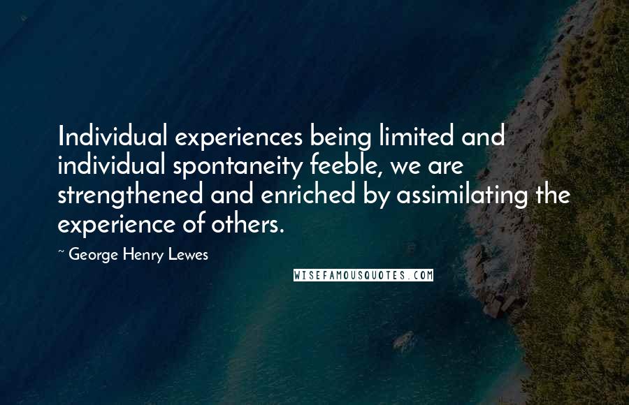 George Henry Lewes Quotes: Individual experiences being limited and individual spontaneity feeble, we are strengthened and enriched by assimilating the experience of others.