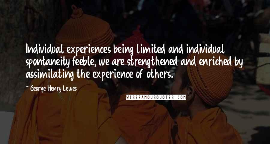 George Henry Lewes Quotes: Individual experiences being limited and individual spontaneity feeble, we are strengthened and enriched by assimilating the experience of others.