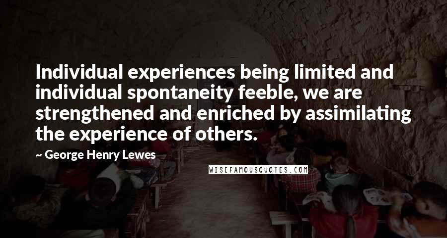 George Henry Lewes Quotes: Individual experiences being limited and individual spontaneity feeble, we are strengthened and enriched by assimilating the experience of others.