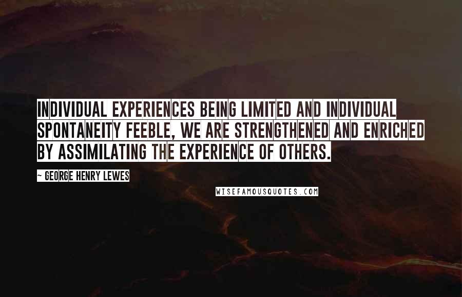 George Henry Lewes Quotes: Individual experiences being limited and individual spontaneity feeble, we are strengthened and enriched by assimilating the experience of others.