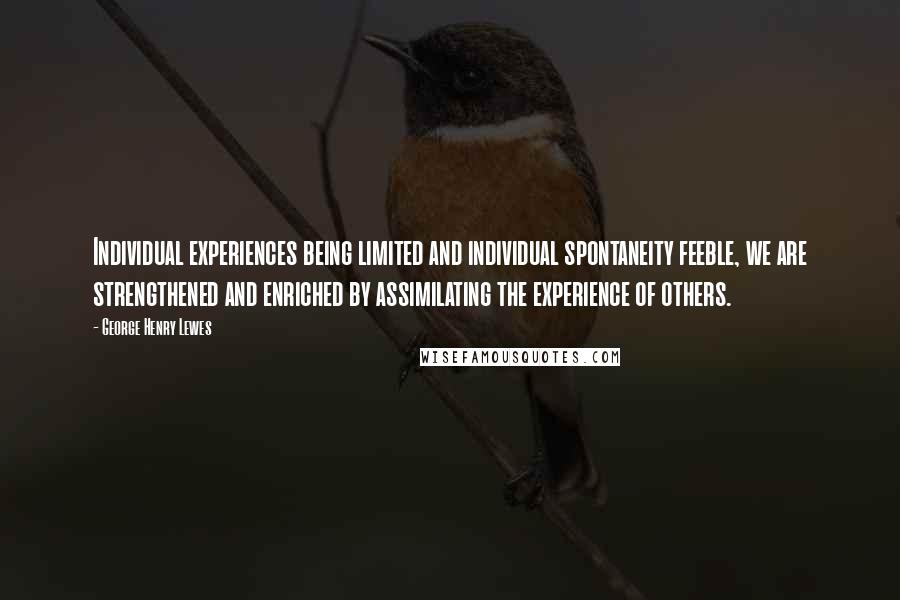 George Henry Lewes Quotes: Individual experiences being limited and individual spontaneity feeble, we are strengthened and enriched by assimilating the experience of others.