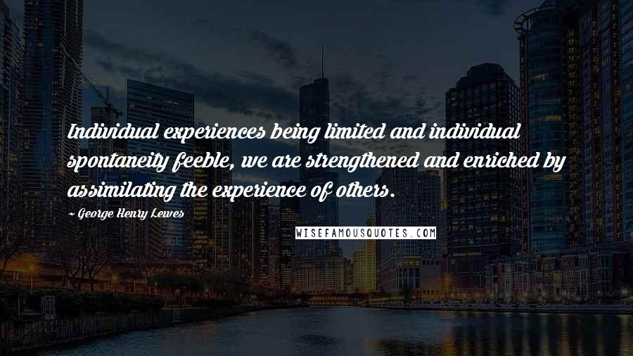 George Henry Lewes Quotes: Individual experiences being limited and individual spontaneity feeble, we are strengthened and enriched by assimilating the experience of others.