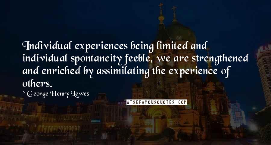 George Henry Lewes Quotes: Individual experiences being limited and individual spontaneity feeble, we are strengthened and enriched by assimilating the experience of others.