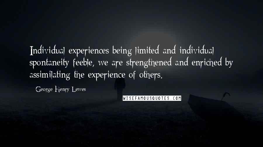 George Henry Lewes Quotes: Individual experiences being limited and individual spontaneity feeble, we are strengthened and enriched by assimilating the experience of others.