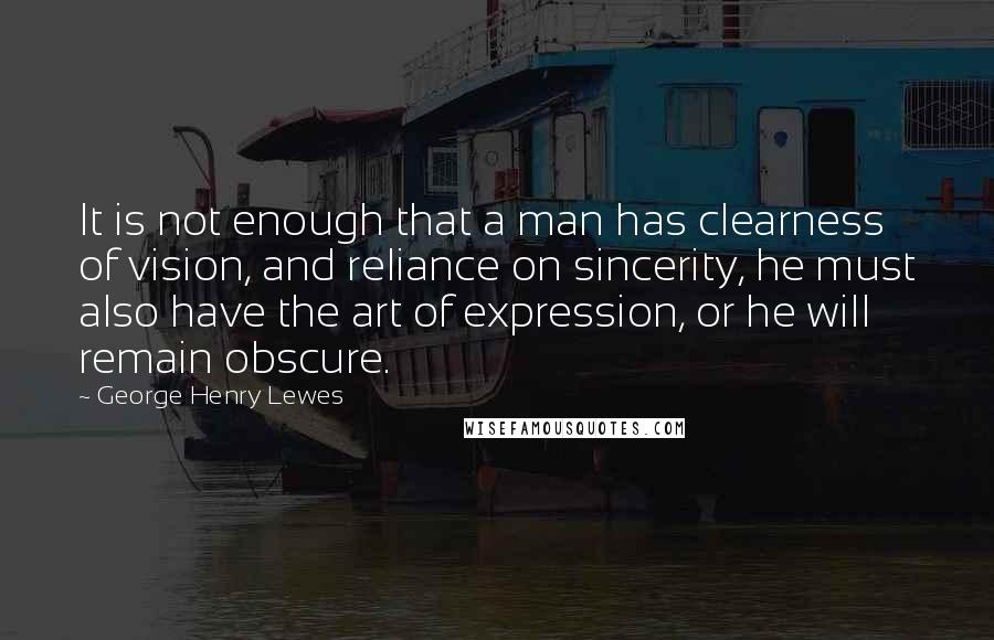 George Henry Lewes Quotes: It is not enough that a man has clearness of vision, and reliance on sincerity, he must also have the art of expression, or he will remain obscure.