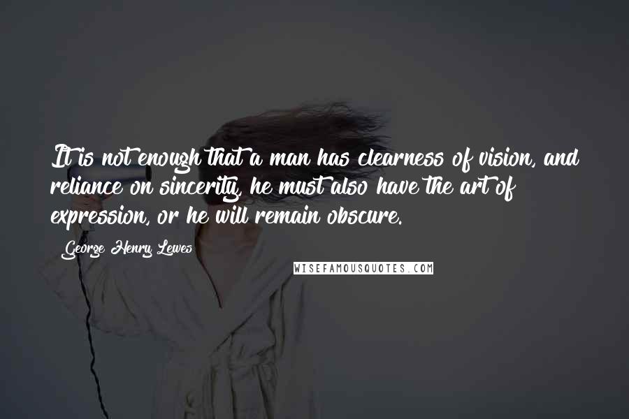 George Henry Lewes Quotes: It is not enough that a man has clearness of vision, and reliance on sincerity, he must also have the art of expression, or he will remain obscure.