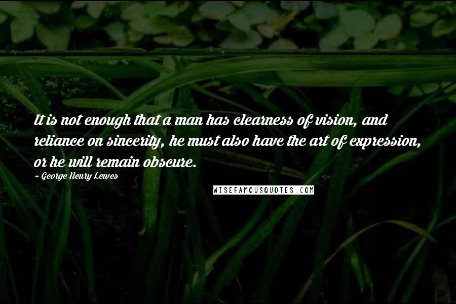 George Henry Lewes Quotes: It is not enough that a man has clearness of vision, and reliance on sincerity, he must also have the art of expression, or he will remain obscure.