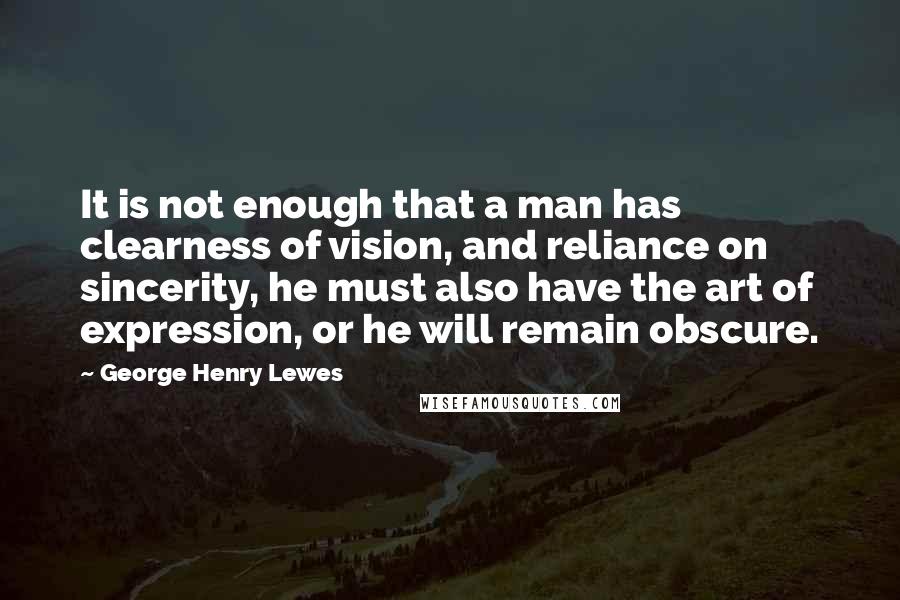 George Henry Lewes Quotes: It is not enough that a man has clearness of vision, and reliance on sincerity, he must also have the art of expression, or he will remain obscure.