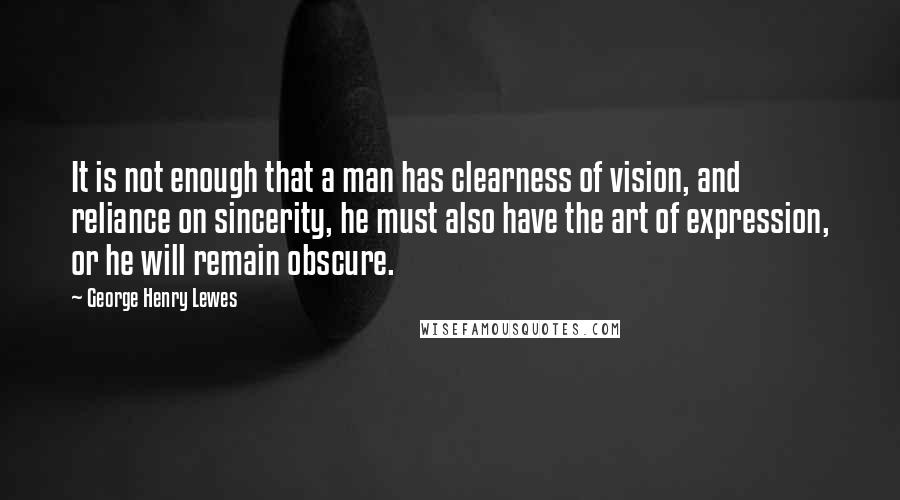 George Henry Lewes Quotes: It is not enough that a man has clearness of vision, and reliance on sincerity, he must also have the art of expression, or he will remain obscure.